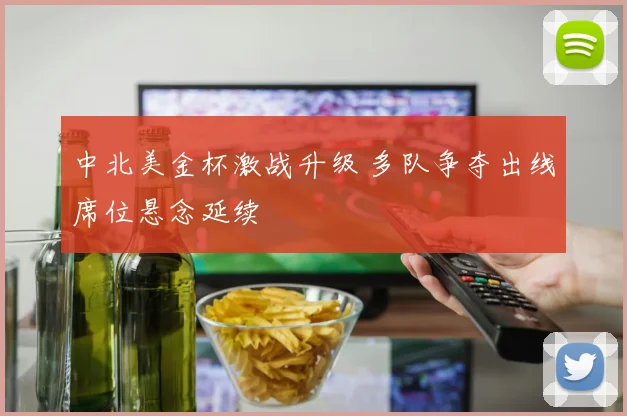 中北美金杯激战升级 多队争夺出线席位悬念延续