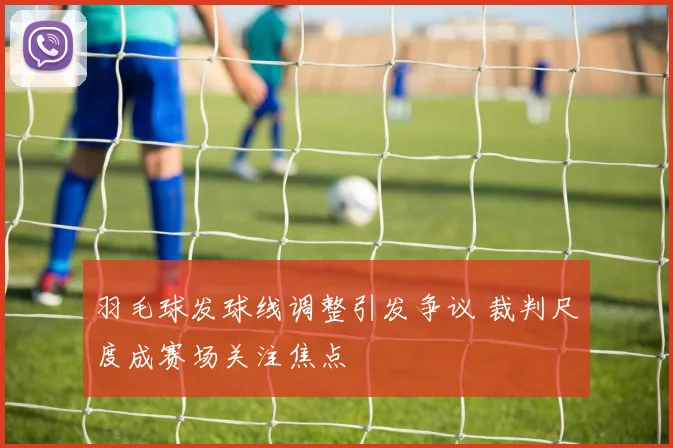 羽毛球发球线调整引发争议 裁判尺度成赛场关注焦点