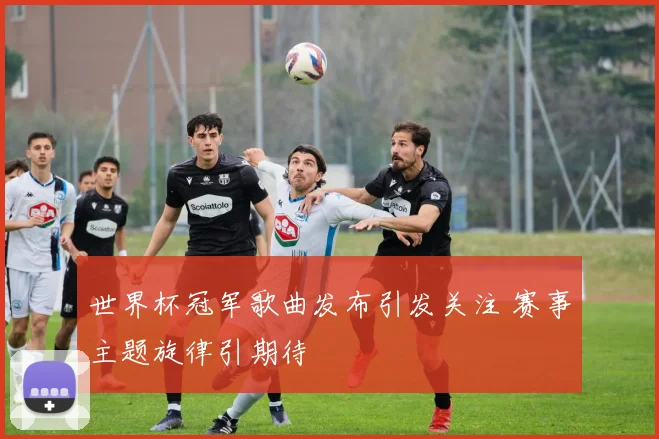 世界杯冠军歌曲发布引发关注 赛事主题旋律引期待
