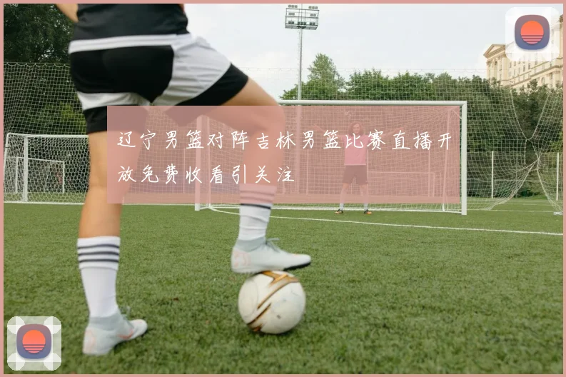 辽宁男篮对阵吉林男篮比赛直播开放免费收看引关注