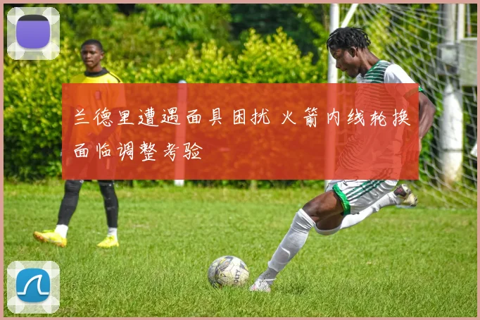 兰德里遭遇面具困扰 火箭内线轮换面临调整考验