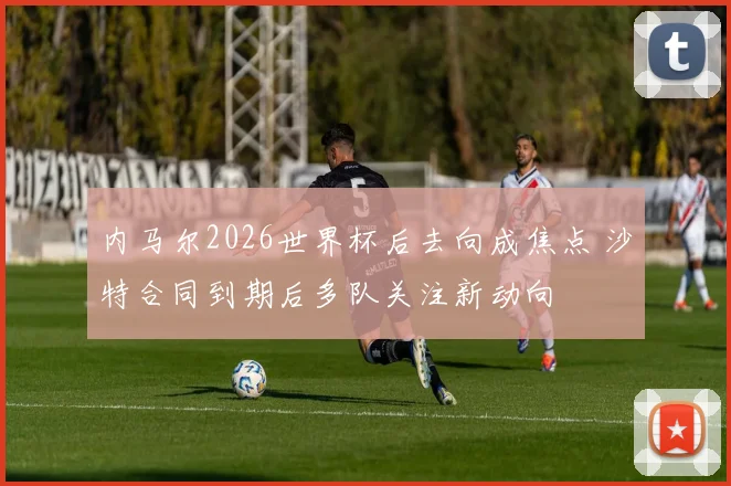 内马尔2026世界杯后去向成焦点 沙特合同到期后多队关注新动向