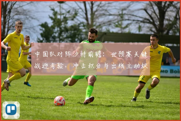 中国队对阵沙特前瞻：世预赛关键战迎考验，冲击积分与出线主动权