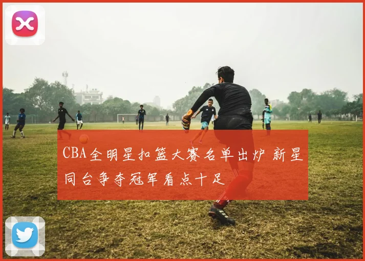 CBA全明星扣篮大赛名单出炉 新星同台争夺冠军看点十足