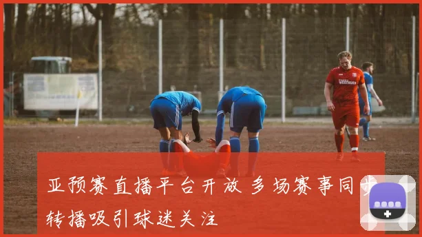 亚预赛直播平台开放 多场赛事同步转播吸引球迷关注