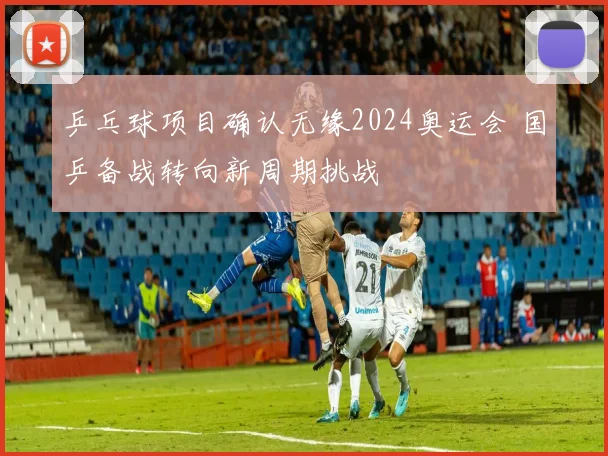 乒乓球项目确认无缘2024奥运会 国乒备战转向新周期挑战