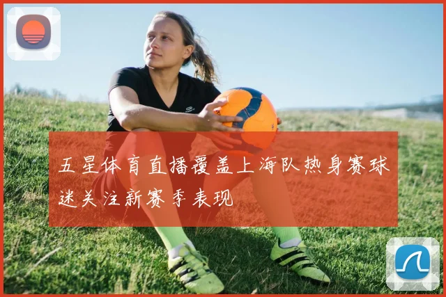 五星体育直播覆盖上海队热身赛球迷关注新赛季表现