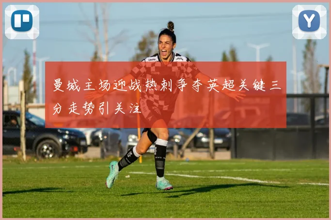 曼城主场迎战热刺争夺英超关键三分走势引关注