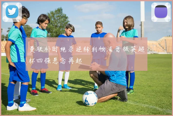 曼联补时绝杀逆转利物浦晋级英超杯四强悬念再起