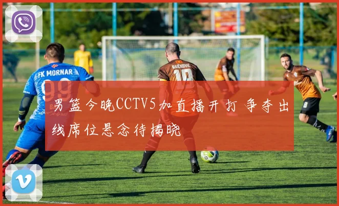 男篮今晚CCTV5加直播开打 争夺出线席位悬念待揭晓