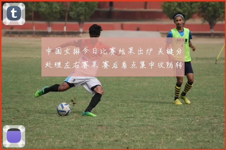 中国女排今日比赛结果出炉 关键分处理左右赛果 赛后看点集中攻防转换
