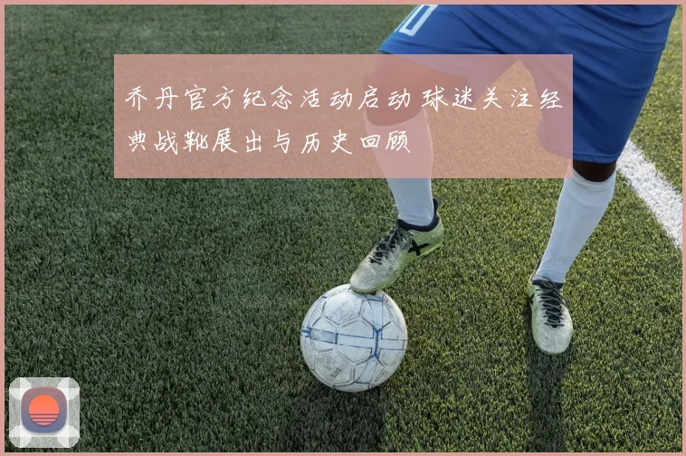 乔丹官方纪念活动启动 球迷关注经典战靴展出与历史回顾