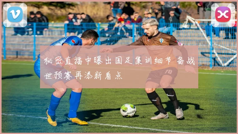 秘密直播中曝出国足集训细节 备战世预赛再添新看点