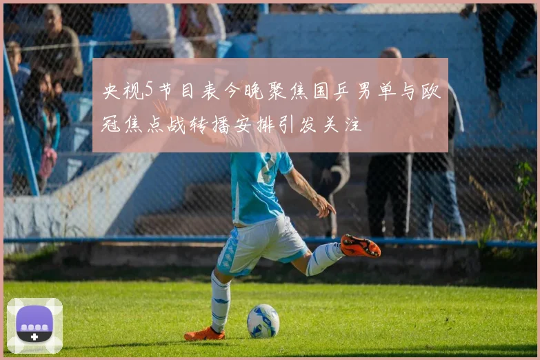 央视5节目表今晚聚焦国乒男单与欧冠焦点战转播安排引发关注