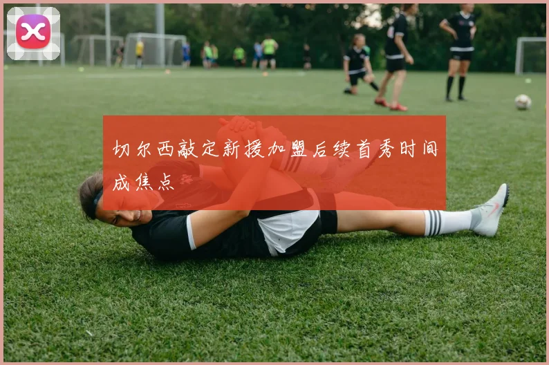 切尔西敲定新援加盟后续首秀时间成焦点