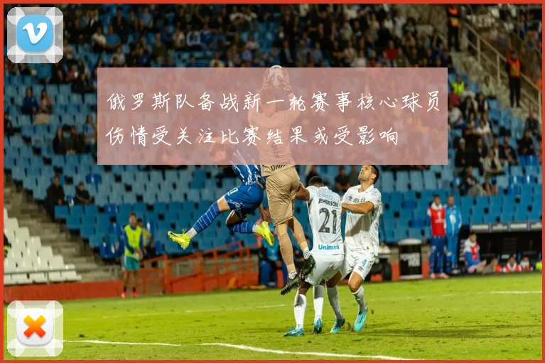 俄罗斯队备战新一轮赛事核心球员伤情受关注比赛结果或受影响