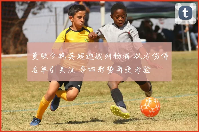 曼联今晚英超迎战利物浦 双方伤停名单引关注 争四形势再受考验