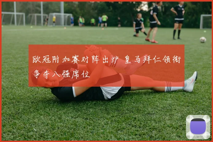 欧冠附加赛对阵出炉 皇马拜仁领衔争夺八强席位