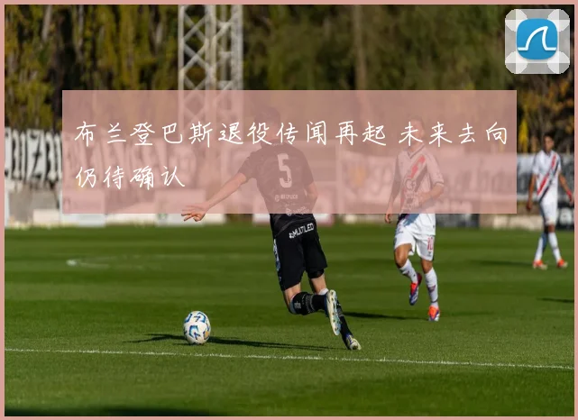 布兰登巴斯退役传闻再起 未来去向仍待确认