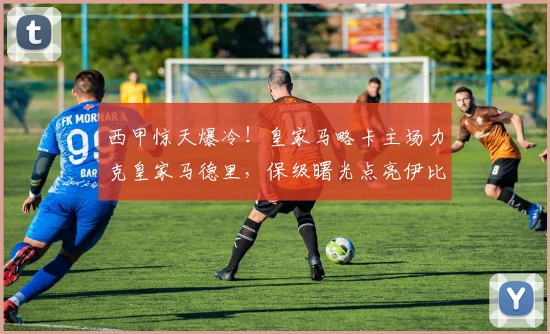 西甲惊天爆冷！皇家马略卡主场力克皇家马德里，保级曙光点亮伊比利亚之星球场