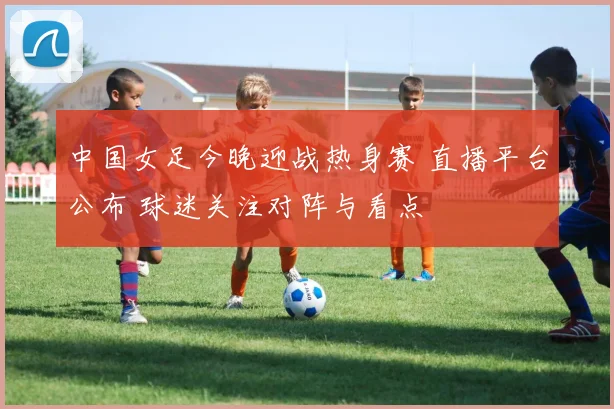 中国女足今晚迎战热身赛 直播平台公布 球迷关注对阵与看点