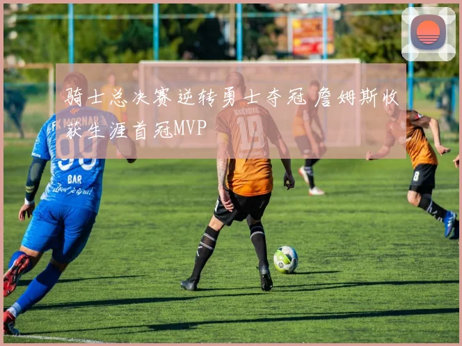 骑士总决赛逆转勇士夺冠 詹姆斯收获生涯首冠MVP