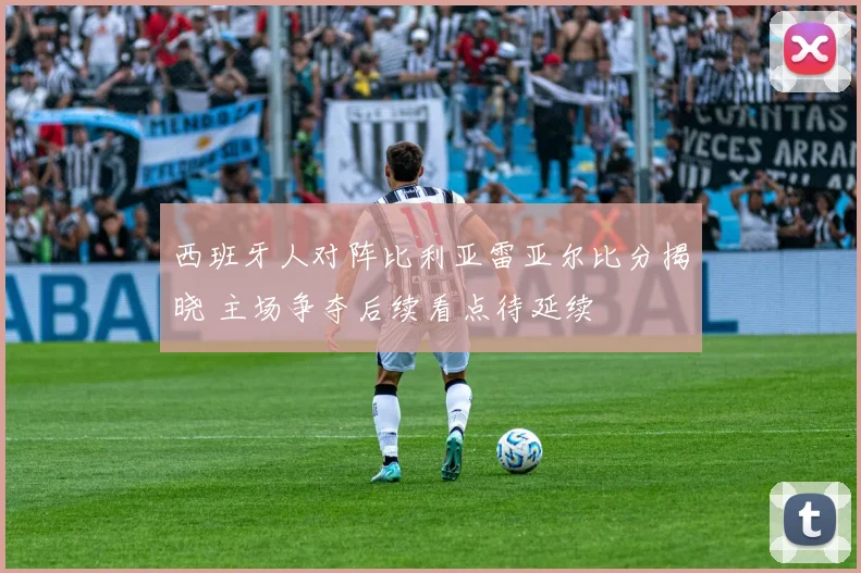 西班牙人对阵比利亚雷亚尔比分揭晓 主场争夺后续看点待延续