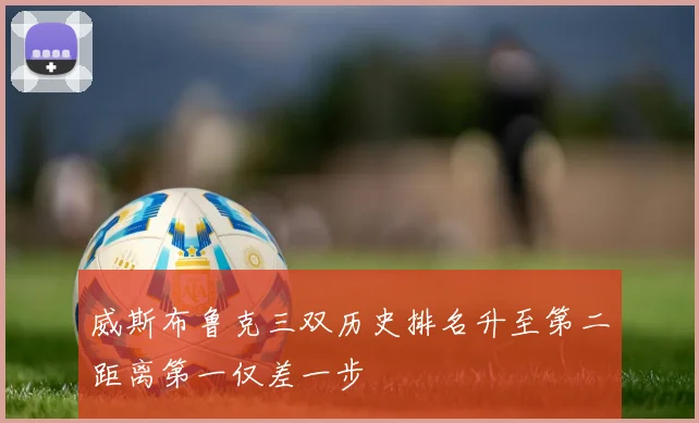 威斯布鲁克三双历史排名升至第二距离第一仅差一步