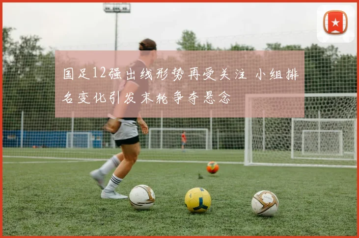 国足12强出线形势再受关注 小组排名变化引发末轮争夺悬念