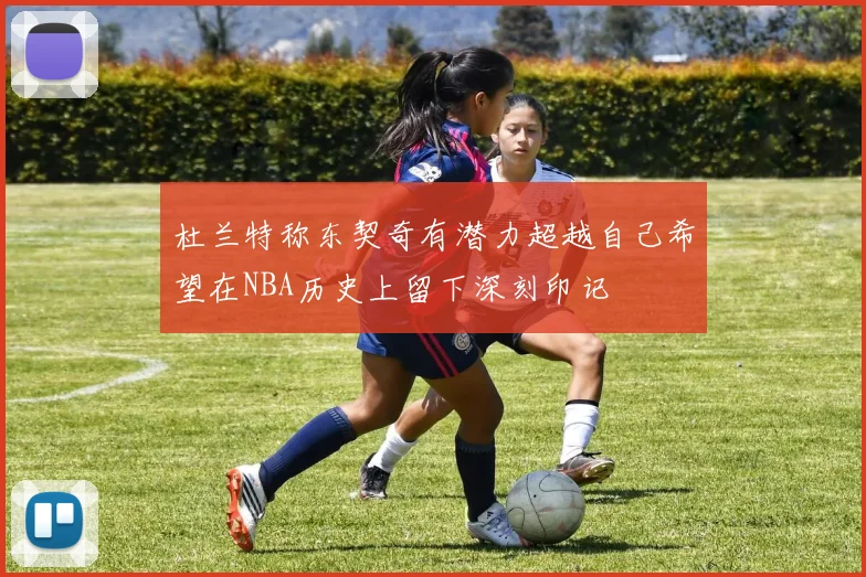 杜兰特称东契奇有潜力超越自己希望在NBA历史上留下深刻印记