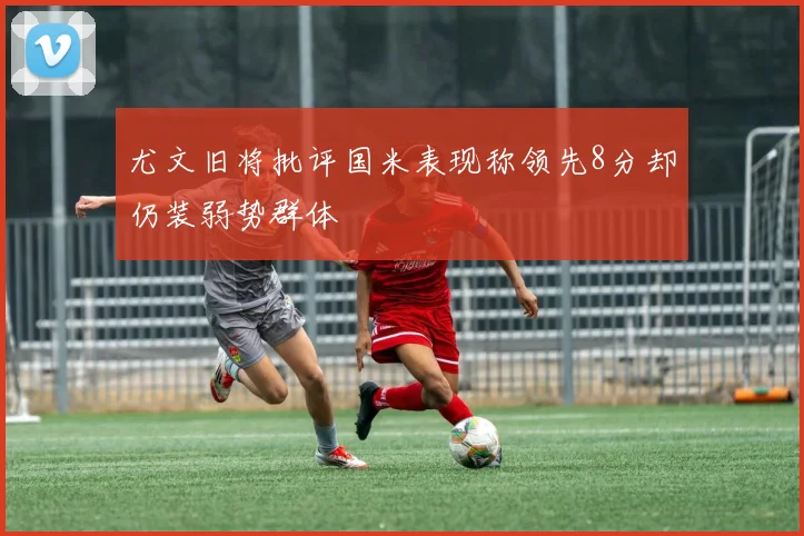 尤文旧将批评国米表现称领先8分却仍装弱势群体