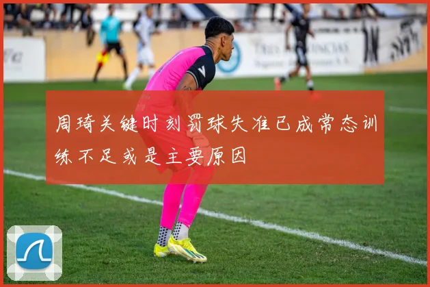 周琦关键时刻罚球失准已成常态训练不足或是主要原因