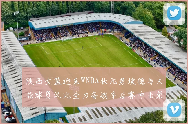 陕西女篮迎来WNBA状元劳埃德与火花球员汉比全力备战季后赛冲击荣耀