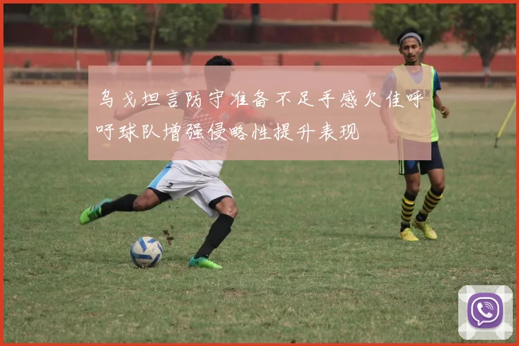 乌戈坦言防守准备不足手感欠佳呼吁球队增强侵略性提升表现