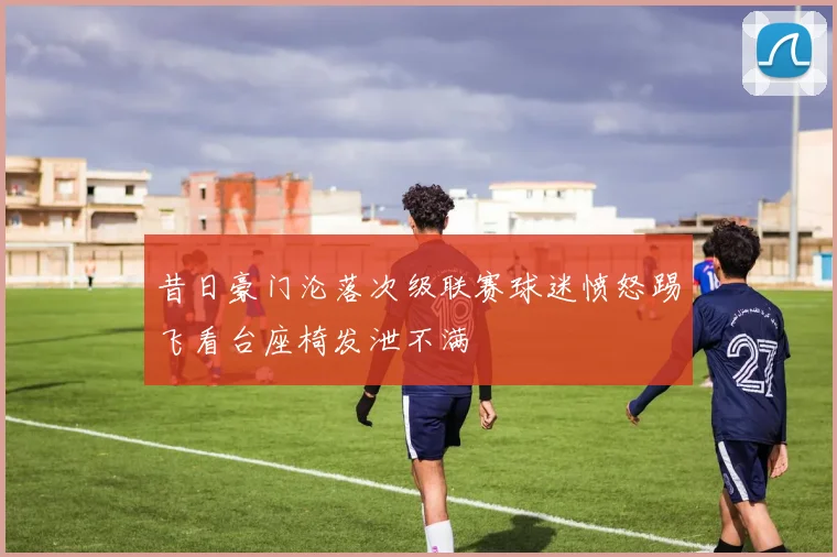 昔日豪门沦落次级联赛球迷愤怒踢飞看台座椅发泄不满