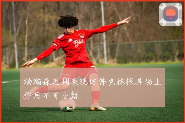 杨瀚森近期表现仿佛克林根其场上作用不可小觑