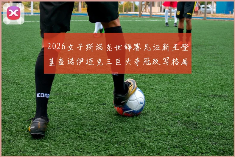 2026女子斯诺克世锦赛见证新王登基查诺伊连克三巨头夺冠改写格局