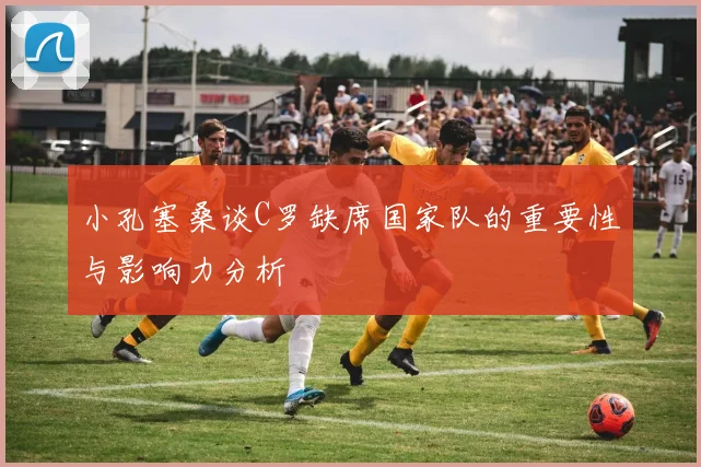 小孔塞桑谈C罗缺席国家队的重要性与影响力分析