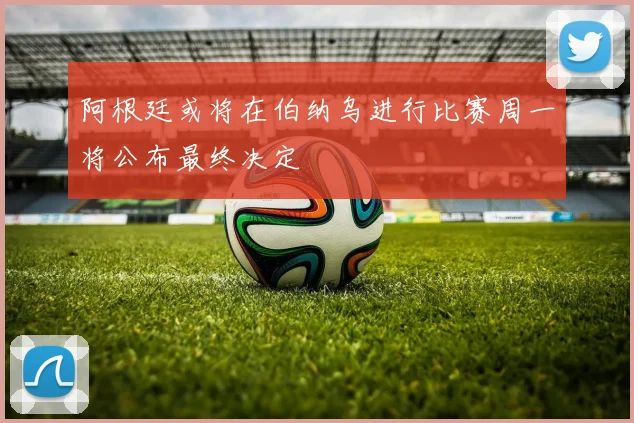 阿根廷或将在伯纳乌进行比赛周一将公布最终决定