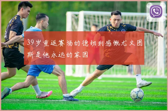 39岁重返赛场的德切利感慨尤文图斯是他永远的家园