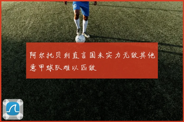 阿尔托贝利直言国米实力无敌其他意甲球队难以匹敌