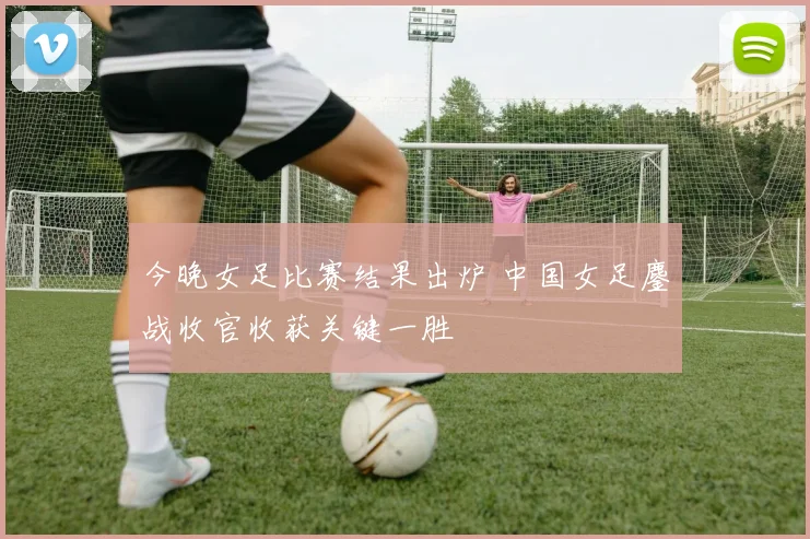今晚女足比赛结果出炉 中国女足鏖战收官收获关键一胜
