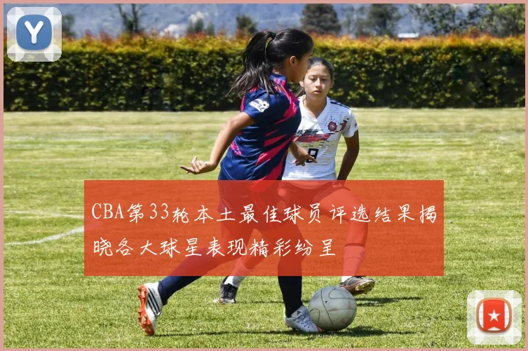 CBA第33轮本土最佳球员评选结果揭晓各大球星表现精彩纷呈