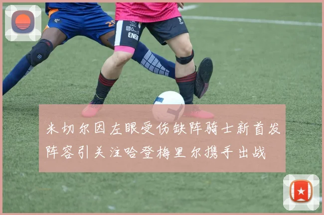 米切尔因左眼受伤缺阵骑士新首发阵容引关注哈登梅里尔携手出战
