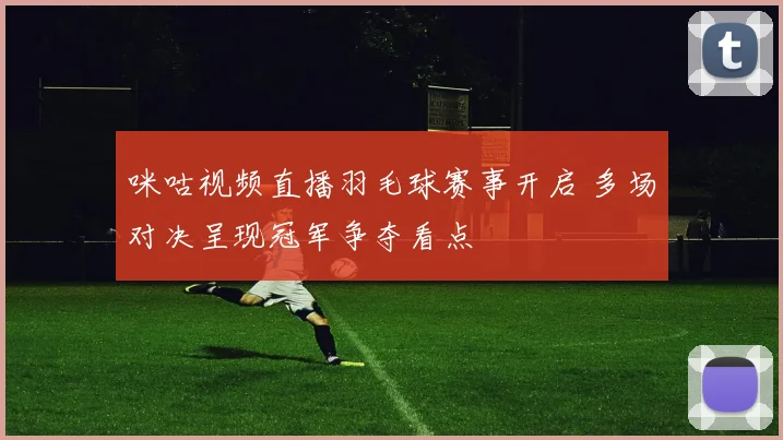 咪咕视频直播羽毛球赛事开启 多场对决呈现冠军争夺看点