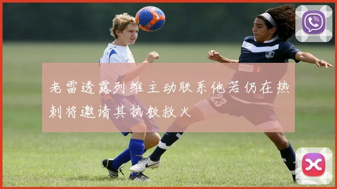 老雷透露列维主动联系他若仍在热刺将邀请其执教救火