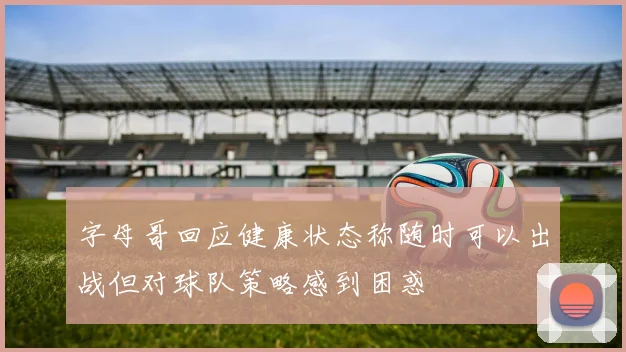 字母哥回应健康状态称随时可以出战但对球队策略感到困惑