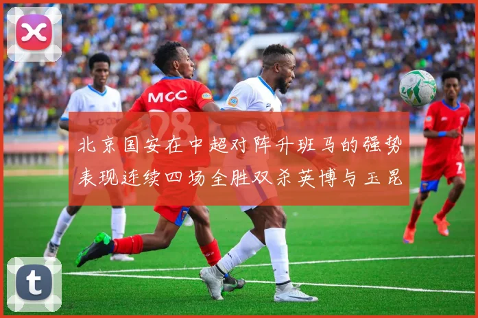北京国安在中超对阵升班马的强势表现连续四场全胜双杀英博与玉昆