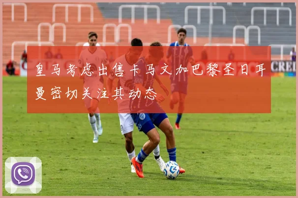 皇马考虑出售卡马文加巴黎圣日耳曼密切关注其动态