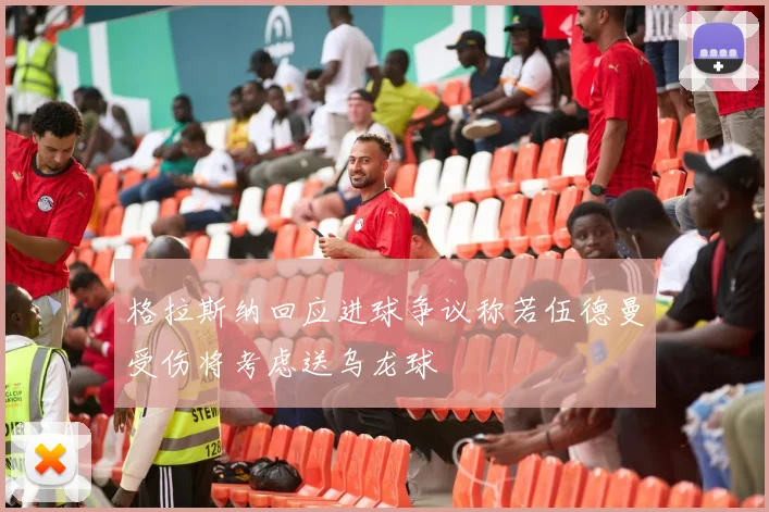 格拉斯纳回应进球争议称若伍德曼受伤将考虑送乌龙球